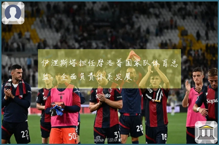 伊涅斯塔担任摩洛哥国家队体育总监，全面负责体系发展