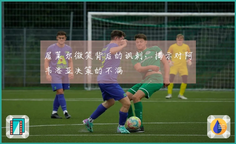 居莱尔微笑背后的讽刺，揭示对阿韦洛亚决策的不满