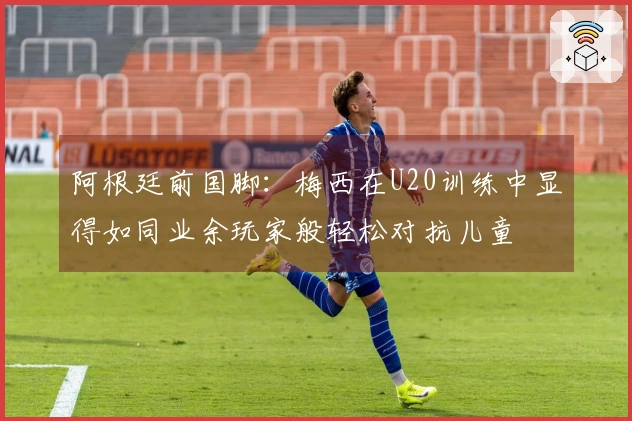 阿根廷前国脚：梅西在U20训练中显得如同业余玩家般轻松对抗儿童