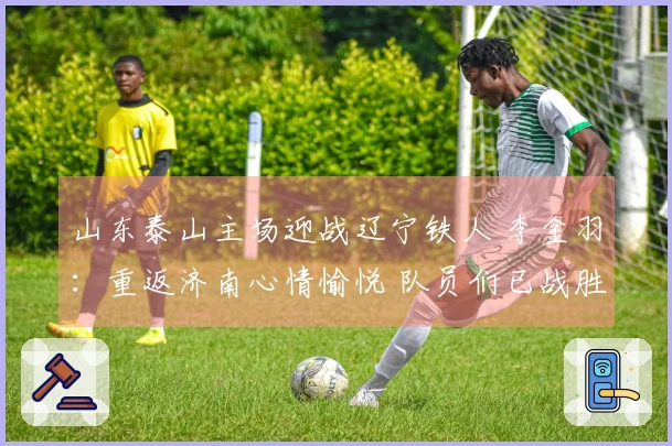 山东泰山主场迎战辽宁铁人 李金羽：重返济南心情愉悦 队员们已战胜紧张情绪