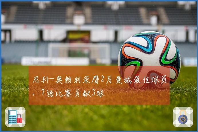 尼科-奥赖利荣膺2月曼城最佳球员，7场比赛贡献3球