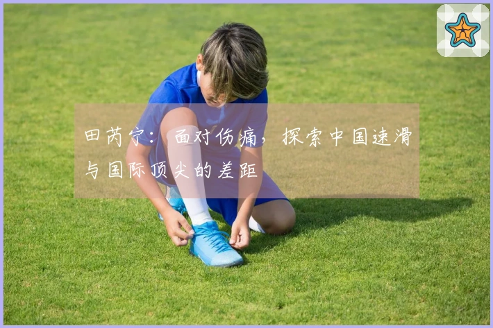 田芮宁：面对伤痛，探索中国速滑与国际顶尖的差距