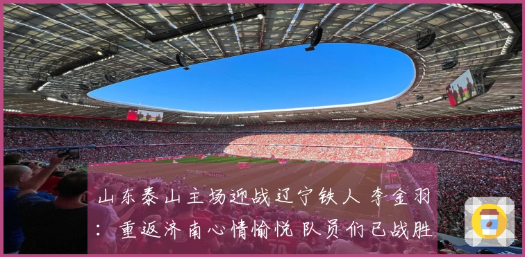 山东泰山主场迎战辽宁铁人 李金羽：重返济南心情愉悦 队员们已战胜紧张情绪