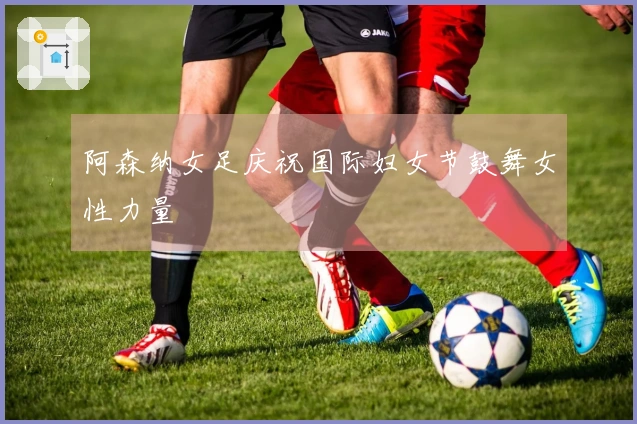阿森纳女足庆祝国际妇女节鼓舞女性力量