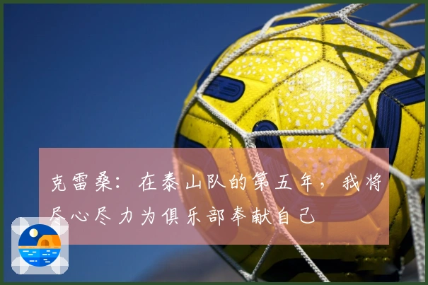 克雷桑：在泰山队的第五年，我将尽心尽力为俱乐部奉献自己