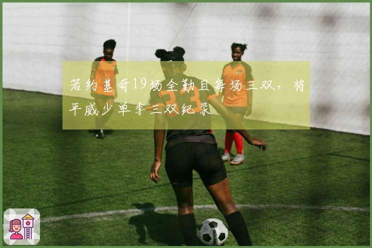 若约基奇19场全勤且每场三双，将平威少单季三双纪录