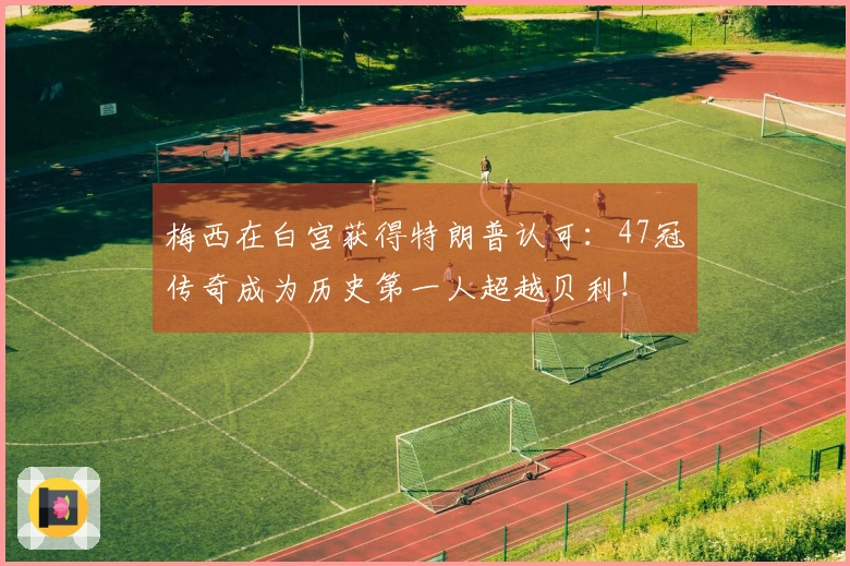 梅西在白宫获得特朗普认可：47冠传奇成为历史第一人超越贝利！