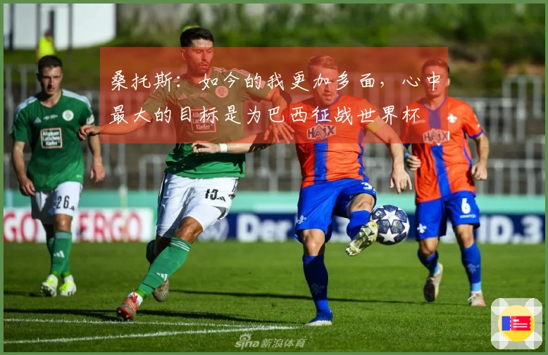 桑托斯:如今的我更加多面,心中最大的目标是为巴西征战世界杯