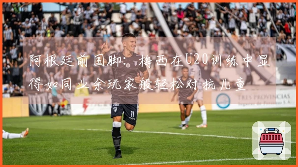阿根廷前国脚:梅西在U20训练中显得如同业余玩家般轻松对抗儿童