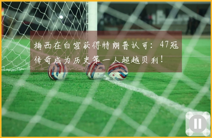 梅西在白宫获得特朗普认可：47冠传奇成为历史第一人超越贝利！